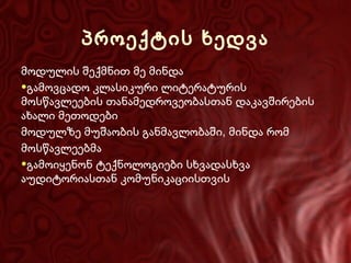 პროექტის ხედვა
მოდულის შექმნით მე მინდა
●გამოვცადო კლასიკური ლიტერატურის
მოსწავლეების თანამედროვეობასთან დაკავშირების
ახალი მეთოდები
მოდულზე მუშაობის განმავლობაში, მინდა რომ
მოსწავლეებმა
●გამოიყენონ ტექნოლოგიები სხვადასხვა
აუდიტორიასთან კომუნიკაციისთვის

 