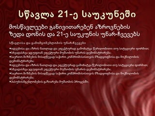 სწავლა 21-ე საუკუნეში
მოსწავლეები განივითარებენ აზროვნების
ზედა დონის და 21-ე საუკუნის უნარ-ჩვევებს
სწავლისა და გამომგონებლობის უნარ-ჩვევები
●იდეებისა და აზრის ნათლად და ეფექტურად გამოხატვა წერილობითი თუ სიტყვიერი ფორმით;
●სხვადასხვა ჯგუფთან ეფექტური მუშაობის უნარის დემონსტრირება ;
●საერთო მიზნების მისაღწევად საჭირო კომპრომისისთვის მზადყოფნისა და მოქნილობის
დემონსტრირება;
●იდეებისა და აზრის ნათლად და ეფექტურად გამოხატვა წერილობითი თუ სიტყვიერი ფორმით ;
●სხვადასხვა ჯგუფთან ეფექტური მუშაობის უნარის დემონსტრირება ;
●საერთო მიზნების მისაღწევად საჭირო კომპრომისისთვის მზადყოფნისა და მოქნილობის
დემონსტრირება;
●პასუხისმგებლობების გაზიარება მუშაობის პროცესში .

 