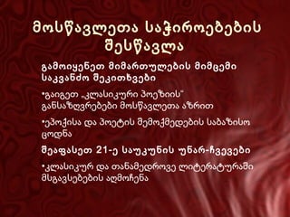 მოსწავლეთა საჭიროებების
შესწავლა
გამოიყენეთ მიმართულების მიმცემი
საკვანძო შეკითხვები
•გაიგეთ „კლასიკური პოეზიის“
განსაზღვრებები მოსწავლეთა აზრით
•ეპოქისა და პოეტის შემოქმედების საბაზისო
ცოდნა
შეაფასეთ 21-ე საუკუნის უნარ-ჩვევები
•კლასიკურ და თანამედროვე ლიტერატურაში
მსგავსებების აღმოჩენა

 