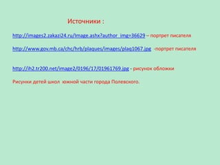 Источники :
http://images2.zakazi24.ru/Image.ashx?author_img=36629 – портрет писателя
http://www.gov.mb.ca/chc/hrb/plaques/images/plaq1067.jpg -портрет писателя

http://ih2.tr200.net/image2/0196/17/01961769.jpg - рисунок обложки
Рисунки детей школ южной части города Полевского.

 