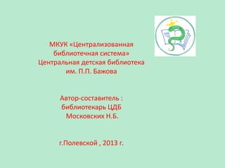МКУК «Централизованная
библиотечная система»
Центральная детская библиотека
им. П.П. Бажова

Автор-составитель :
библиотекарь ЦДБ
Московских Н.Б.

г.Полевской , 2013 г.

 