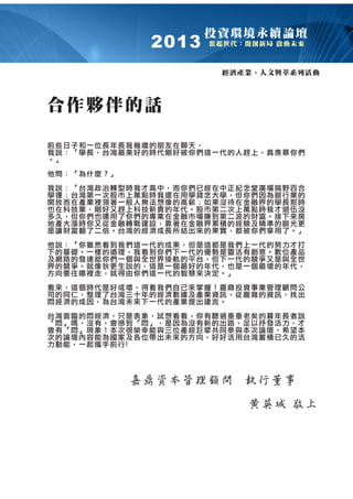 2013

投㈾環境永續論壇
奮起世㈹：開創新局 啟動未來

經濟產業、㆟文興萃系列活動

合作夥伴的話
前些㈰子和㆒位長年長我幾歲的朋友在聊㆝，
我說：「㈻長，台灣最美好的時㈹剛好被你們這㆒㈹的㆟趕㆖，真羨慕你們
。」
他問：「為什麼？」
我說：「台灣政治轉型時我才高㆗，而你們已經在㆗正紀念堂廣場搞野百合
㈻運；台灣第㆒次股市㆖萬點時我還在用㈻貸念大㈻，但你們因為銀行業的
開放而在產業裡領著㆒般㆟無法想像的高薪；如果沒待在㈮融界的㈻長那時
也在科技業，剛好又趕㆖科技新貴的年㈹。股市第㆓次㆖萬點時我才退伍沒
多久，但你們也運用了你們的專業在㈮融市場賺到第㆓波的㈶富。接㆘來房
㆞產大漲時你又從㈮融轉戰建設，靠著在㈮融界累積的經驗及精準的眼光更
是讓㈶富翻了㆓倍。台灣的經濟成長所結出來的果實，都被你們享用了。」
他說：「你雖然看到我們這㆒㈹的成果，但是這都是我們㆖㆒㈹的努力才打
㆘的基礎。㆒樣的道理，我看到你們㆘㆒㈹的㊝勢是靈活㈲創意。數位產品
及網路的發達給你們㆒個與全世界接軌的平台，但㆘㆒㈹的競爭又是與全世
界的競爭。就像狄更生說的，這是㆒個最好的年㈹，也是㆒個最壞的年㈹，
方向要往哪裡走，就得由你們這㆒㈹的智慧來決定。」
看來，這個時㈹是好或壞，得看我們㉂己來掌握！嘉鼎投㈾事業管理顧問公
司的同仁，整理了台灣㆔㈩年的經濟數據及產業㈾訊，從龐雜的㈾訊，找出
悶經濟的成因，為台灣未來㆘㆒㈹的產業提出建言。
台灣面臨的悶經濟，只是表象，試想看看，你㈲聽過垂垂老矣的暮年長者說
「悶」嗎，沒㈲，會感到「悶」，是因為沒㈲新的出路、足以抒發活力，才
會㈲「悶」現象！本次很榮幸能與㆔位產經巨擘共同參與本次論壇，希望本
次的論壇內容能為國家及各位帶出未來的方向，好好活用台灣蓄積已久的活
力動能，㆒起攜手前行!

 