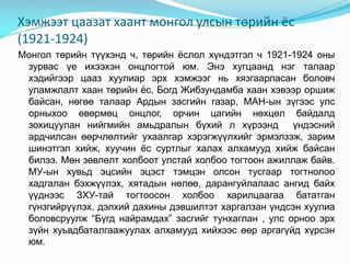 Хэмжээт цаазат хаант монгол улсын төрийн ёс
(1921-1924)
Монгол төрийн түүхэнд ч, төрийн ёслол хүндэтгэл ч 1921-1924 оны
зурвас үе ихээхэн онцлогтой юм. Энэ хугцаанд нэг талаар
хэдийгээр цааз хуулиар эрх хэмжээг нь хязгаарласан боловч
уламжлалт хаан төрийн ёс, Богд Жибзундамба хаан хэвээр оршиж
байсан, нөгөө талаар Ардын засгийн газар, МАН-ын зүгээс улс
орныхоо өвөрмөц онцлог, орчин цагийн нөхцөл байдалд
зохицуулан нийгмийн амьдралын бүхий л хүрээнд үндэсний
ардчилсан өөрчлөлтийг ухаалгар хэрэгжүүлхийг эрмэлзэж, зарим
шинэтгэл хийж, хуучин ёс суртлыг халах алхамууд хийж байсан
билээ. Мөн зөвлөлт холбоот улстай холбоо тогтоон ажиллаж байв.
МУ-ын хувьд эцсийн эцэст тэмцэн олсон тусгаар тогтнолоо
хадгалан бэхжүүлэх, хятадын нөлөө, дарангуйлалаас ангид байх
үүднээс ЗХУ-тай тогтоосон холбоо харилцаагаа бататган
гүнзгийрүүлэх, дэлхий дахины дэвшилтэт харгалзан үндсэн хуулиа
боловсруулж “Бүгд найрамдах” засгийг тунхаглан , улс орноо эрх
зүйн хуьвдбаталгаажуулах алхамууд хийхээс өөр аргагүйд хүрсэн
юм.

 