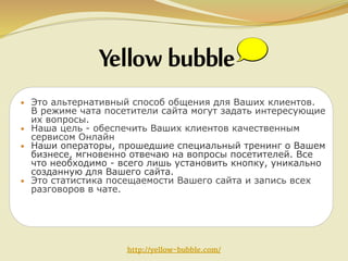 • Это альтернативный способ общения для Ваших клиентов.

В режиме чата посетители сайта могут задать интересующие
их вопросы.
• Наша цель - обеспечить Ваших клиентов качественным
сервисом Онлайн
• Наши операторы, прошедшие специальный тренинг о Вашем
бизнесе, мгновенно отвечаю на вопросы посетителей. Все
что необходимо - всего лишь установить кнопку, уникально
созданную для Вашего сайта.
• Это статистика посещаемости Вашего сайта и запись всех
разговоров в чате.

http://yellow-bubble.com/

 