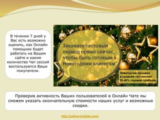 В течении 7 дней у
Вас есть возможно
оценить, как Онлайн
помощник будет
работать на Вашем
сайте и каким
количество Чат сессий
воспользуются Ваши
покупатели.

Проверив активность Ваших пользователей в Онлайн Чате мы
сможем указать окончательную стоимости наших услуг и возможные
скидки.
http://yellow-bubble.com/

 