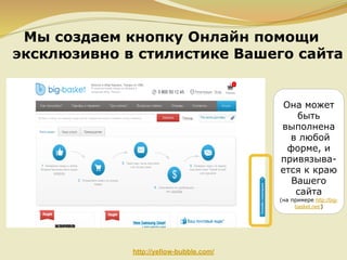 Мы создаем кнопку Онлайн помощи
эксклюзивно в стилистике Вашего сайта

Она может
быть
выполнена
в любой
форме, и
привязывается к краю
Вашего
сайта
(на примере http://bigbasket.net/)

http://yellow-bubble.com/

 