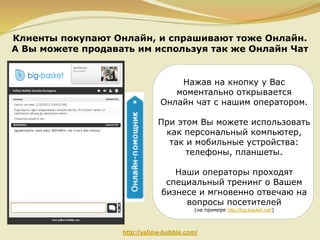 Клиенты покупают Онлайн, и спрашивают тоже Онлайн.
А Вы можете продавать им используя так же Онлайн Чат

Нажав на кнопку у Вас
моментально открывается
Онлайн чат с нашим оператором.
При этом Вы можете использовать
как персональный компьютер,
так и мобильные устройства:
телефоны, планшеты.
Наши операторы проходят
специальный тренинг о Вашем
бизнесе и мгновенно отвечаю на
вопросы посетителей
(на примере http://big-basket.net/)

http://yellow-bubble.com/

 