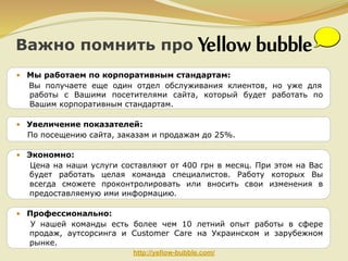 Важно помнить про
• Мы работаем по корпоративным стандартам:
Вы получаете еще один отдел обслуживания клиентов, но уже для
работы с Вашими посетителями сайта, который будет работать по
Вашим корпоративным стандартам.
• Увеличение показателей:
По посещению сайта, заказам и продажам до 25%.
• Экономно:
Цена на наши услуги составляют от 400 грн в месяц. При этом на Вас
будет работать целая команда специалистов. Работу которых Вы
всегда сможете проконтролировать или вносить свои изменения в
предоставляемую ими информацию.
• Профессионально:
У нашей команды есть более чем 10 летний опыт работы в сфере
продаж, аутсорсинга и Customer Care на Украинском и зарубежном
рынке.
http://yellow-bubble.com/

 