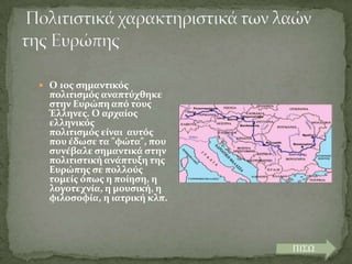  Ο 1οσ ςημαντικόσ

πολιτιςμόσ αναπτύχθηκε
ςτην Ευρώπη από τουσ
Έλληνεσ. Ο αρχαύοσ
ελληνικόσ
πολιτιςμόσ εύναι αυτόσ
που ϋδωςε τα "φώτα", που
ςυνϋβαλε ςημαντικϊ ςτην
πολιτιςτικό ανϊπτυξη τησ
Ευρώπησ ςε πολλούσ
τομεύσ όπωσ η πούηςη, η
λογοτεχνύα, η μουςικό, η
φιλοςοφύα, η ιατρικό κλπ.

ΠΙΣΩ

 