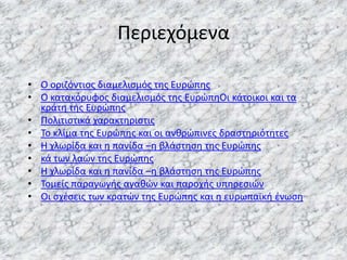 Περιεχόμενα
• Ο οριηόντιοσ διαμελιςμόσ τθσ Ευρώπθσ
• Ο κατακόρυφοσ διαμελιςμόσ τθσ ΕυρώπθΟι κάτοικοι και τα
κράτθ τθσ Ευρώπθσ
• Πολιτιςτικά χαρακτθριςτισ
• Το κλίμα τθσ Ευρώπθσ και οι ανκρώπινεσ δραςτθριότθτεσ
• Η χλωρίδα και θ πανίδα –θ βλάςτθςθ τθσ Ευρώπθσ
• κά των λαών τθσ Ευρώπθσ
• Η χλωρίδα και θ πανίδα –θ βλάςτθςθ τθσ Ευρώπθσ
• Τομείσ παραγωγισ αγακών και παροχισ υπθρεςιών
• Οι ςχζςεισ των κρατών τθσ Ευρώπθσ και θ ευρωπαϊκι ζνωςθ

 