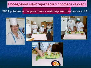 Проведення майстер-класів з професії «Кухар»
2011 р.Керівник творчої групи - майстер в/н Шаповалова Л.О.

 