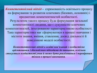 Компетентнісний підхід - спрямованість освітнього процесу
на формування та розвиток ключових (базових, основних) і
предметних компетентностей особистості.
Результатом такого процесу буде формування загальної
компетентності людини, що є сукупністю ключових
компетентностей, інтегрованою характеристикою особистості.
Така характеристика має сформуватися в процесі навчання і
містити знання, вміння, ставлення, досвід діяльності й
поведінкові моделі особистості.
Компетентнісний підхід в освіті пов’язаний з особистісно
орієнтованим і діяльнісним підходами до навчання, оскільки
стосується особистості учня й може бути реалізованим і перевіреним
тільки в процесі виконання.

 