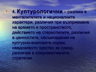 • 4. Културологични – разлики в

манталитетите и националните
характери, различия при възприемане
на времето и пространството,
действието на стереотипите, различия
в ценностите, несъвпадения на
културно-езиковите норми,
нееднаквото чувство за хумор,
различия в комуникативните
стратегии.

 