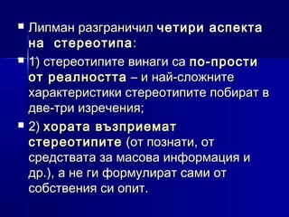 





Липман разграничил четири аспекта
на стереотипа :
1) стереотипите винаги са по-прости
от реалността – и най-сложните
характеристики стереотипите побират в
две-три изречения;
2) хората възприемат
стереотипите (от познати, от
средствата за масова информация и
др.), а не ги формулират сами от
собствения си опит.

 