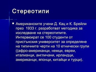 Стереотипи


Американските учени Д. Кац и К. Брейли
през 1933 г. разработват методика за
изследване на стереотипите.
Интервюират се 100 студенти от
пристънския университет за определяне
на типичните черти на 10 етнически групи
((афро-американци, немци, евреи,
италианци, англичани, ирландци,
американци, японци, китайци и турци).

 