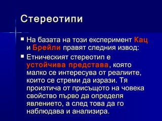 Стереотипи



На базата на този експеримент Кац
и Брейли правят следния извод:
Етническият стереотип е
устойчива представа , която
малко се интересува от реалиите,
които се стреми да изрази. Тя
произтича от присъщото на човека
свойство първо да определя
явлението, а след това да го
наблюдава и анализира.

 
