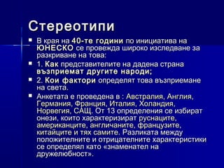 Стереотипи






В края на 40-те години по инициатива на
ЮНЕСКО се провежда широко изследване за
разкриване на това:
1. Как представителите на дадена страна
възприемат другите народи;
2. Кои фактори определят това възприемане
на света.
Анкетата е проведена в : Австралия, Англия,
Германия, Франция, Италия, Холандия,
Норвегия, САЩ. От 13 определения се избират
онези, които характеризират руснаците,
американците, англичаните, французите,
китайците и тях самите. Разликата между
положителните и отрицателните характеристики
се определял като «знаменател на
дружелюбност».

 