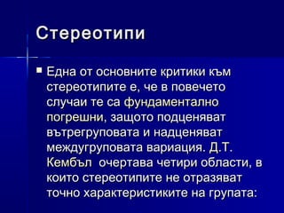Стереотипи


Една от основните критики към
стереотипите е, че в повечето
случаи те са фундаментално
погрешни, защото подценяват
вътрегруповата и надценяват
междугруповата вариация. Д.Т.
Кембъл очертава четири области, в
които стереотипите не отразяват
точно характеристиките на групата:

 