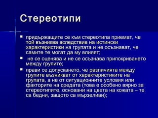 Стереотипи





придържащите се към стереотипа приемат, че
той възниква вследствие на истински
характеристики на групата и не осъзнават, че
самите те могат да му влияят;
не се оценява и не се осъзнава припокриването
между групите;
прави се допускането, че различията между
групите възникват от характеристиките на
групата, а не от ситуационните условия или
факторите на средата (това е особено вярно за
стереотипите, основани на цвета на кожата – те
са бедни, защото са мързеливи);

 