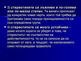 



3) стереотипите са лъжливи в по-голяма
или по-малка степен . Те винаги приписват
на конкретен човек черти, които той трябва да
притежава само поради принадлежността си
към определена група;
4) стереотипите са много устойчиви –
даже когато хората се убедят в това, че
стереотипът не съответства на
действителността, те не са склонни да се
отказват от него, а твърдят, че изключението
само потвърждава правилото

 