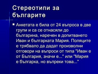 Стереотипи за
българите


Анкетата е била от 24 въпроса в две
групи и са се отнасяли до
българина, наречен в допитването
Иван и българката Мария. Поляците
е трябвало да дадат произволни
отговори на въпроси от типа "Иван е
от България, значи е..." или "Мария
е българка, но въпреки това..."

 