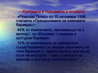 • Културата в търговията и експорта

• «Financial Times» от 10 октомври 1996,
•
•

статията «Преодоляване на езиковата
бариера»:•
49% от компаниите, занимаващи се с
експорт, се сблъскват с езикови и
културни бариери»
12% от компаниите са прекратили
съществуването си заради наличието на
тези бариери «…единствената пречка на
пътя на експорта – това е липсата на
езикова и културна компетентност ...»

 