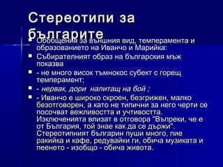 Стереотипи за
българите вид, темперамента и
Обобщения за външния






образованието на Иванчо и Марийка:
Събирателният образ на българския мъж
показва
- не много висок тъмнокос субект с горещ
темперамент;
- нервак, дори  налитащ на бой ;
- Иванчо е широко скроен, безгрижен, малко
безотговорен, а като не типични за него черти се
посочват вежливостта и учтивостта.
Изключенията влизат в отговора "Въпреки, че е
от България, той знае как да се държи".
Стереотипният българин пуши много, пие
ракийка и кафе, редувайки ги, обича музиката и
пеенето - изобщо - обича живота.

 