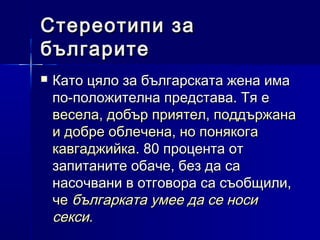 Стереотипи за
българите


Като цяло за българската жена има
по-положителна представа. Тя е
весела, добър приятел, поддържана
и добре облечена, но понякога
кавгаджийка. 80 процента от
запитаните обаче, без да са
насочвани в отговора са съобщили,
че българката умее да се носи
секси.

 