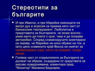 Стереотипи за
българите




И при Иванчо, и при Марийка смесицата на
весел дух и агресия се приема като част от
балканския темперамент. Любопитна е
представата за българката, че може всичко умее както да плете с куки, така и да поправи
автомобил. Според сламенорусите анкетирани
се оказва, че Марийка не носи обувки на ток, а
като цяло славяните край Висла ни смятат за
необразовани хора, които не владеят чужди
езици.
Голяма част от стереотипите за българите се
дължат на образи, създадени от средствата за
масово осведомяване, коментира пред
"Монитор" Малвина Беднарек.

 