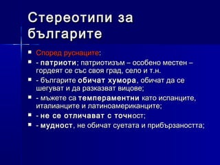 Стереотипи за
българите







Според руснаците:
- патриоти ; патриотизъм – особено местен –
гордеят се със своя град, село и т.н.
- българите обичат хумора , обичат да се
шегуват и да разказват вицове;
- мъжете са темпераментни като испанците,
италианците и латиноамериканците;
- не се отличават с точн ост;
- мудност , не обичат суетата и прибързаността;

 