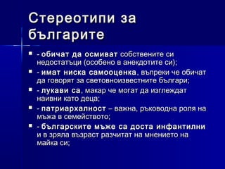 Стереотипи за
българите






- обичат да осмиват собствените си
недостатъци (особено в анекдотите си);
- имат ниска самооценка , въпреки че обичат
да говорят за световноизвестните българи;
- лукави са , макар че могат да изглеждат
наивни като деца;
- патриархалност – важна, ръководна роля на
мъжа в семейството;
- българските мъже са доста инфантилни
и в зряла възраст разчитат на мнението на
майка си;

 