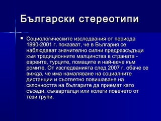 Български стереотипи


Социологическите изследвания от периода
1990-2001 г. показват, че в България се
наблюдават значително силни предразсъдъци
към традиционните малцинства в страната евреите, турците, помаците и най-вече към
ромите. От изследванията след 2007 г. обаче се
вижда, че има намаляване на социалните
дистанции и съответно повишаване на
склонността на българите да приемат като
съседи, съкварталци или колеги повечето от
тези групи.

 