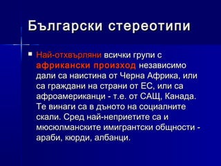 Български стереотипи


Най-отхвърляни всички групи с
африкански произход независимо
дали са наистина от Черна Африка, или
са граждани на страни от ЕС, или са
афроамериканци - т.е. от САЩ, Канада.
Те винаги са в дъното на социалните
скали. Сред най-неприетите са и
мюсюлманските имигрантски общности араби, кюрди, албанци.

 