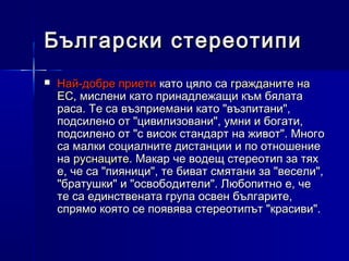 Български стереотипи


Най-добре приети като цяло са гражданите на
ЕС, мислени като принадлежащи към бялата
раса. Те са възприемани като "възпитани",
подсилено от "цивилизовани", умни и богати,
подсилено от "с висок стандарт на живот". Много
са малки социалните дистанции и по отношение
на руснаците. Макар че водещ стереотип за тях
е, че са "пияници", те биват смятани за "весели",
"братушки" и "освободители". Любопитно е, че
те са единствената група освен българите,
спрямо която се появява стереотипът "красиви".

 