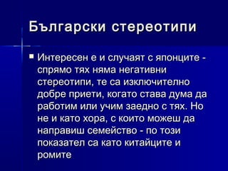 Български стереотипи


Интересен е и случаят с японците спрямо тях няма негативни
стереотипи, те са изключително
добре приети, когато става дума да
работим или учим заедно с тях. Но
не и като хора, с които можеш да
направиш семейство - по този
показател са като китайците и
ромите

 