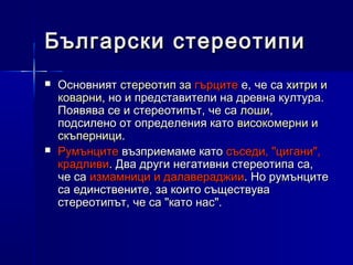 Български стереотипи




Основният стереотип за гърците е, че са хитри и
коварни, но и представители на древна култура.
Появява се и стереотипът, че са лоши,
подсилено от определения като високомерни и
скъперници.
Румънците възприемаме като съседи, "цигани",
крадливи. Два други негативни стереотипа са,
че са измамници и далавераджии. Но румънците
са единствените, за които съществува
стереотипът, че са "като нас".

 