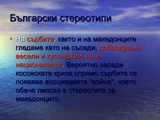 Български стереотипи
• На сърбите, както и на македонците

гледаме като на съседи, добродушни,
весели и купонджии, но и
националисти. Вероятно заради
косовската криза спрямо сърбите се
появява асоциацията "война", което
обаче липсва в стереотипа за
македонците.

 