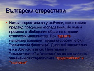 Български стереотипи
• Някои стереотипи са устойчиви, като се имат

предвид предишни изследвания. Но има и
промени в обобщения образ на отделни
етнически малцинства. При турците
например водещият преди стереотип е бил
"религиозни фанатици". Днес той значително
е изгубил силата си. Негативните
"отмъстителни" и "жестоки" са изчезнали и са
заменени от стереотипите "трудолюбиви" и
"търговци"

 