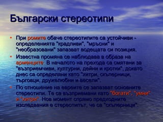 Български стереотипи
• При ромите обаче стереотипите са устойчиви •

•

определенията "крадливи", "мръсни" и
"необразовани" запазват водещата си позиция.
Известна промяна се наблюдава в образа на
арменците. В началото на прехода са смятани за
"възприемчиви, културни, дейни и кротки", докато
днес са определяни като "хитри, скъперници,
търговци, дружелюбни и весели".
По отношение на евреите се запазват основните
стереотипи. Те са възприемани като "богати", "умни"
и "хитри". Нов момент спрямо предходните
изследвания е стереотипът, че са "скъперници".

 