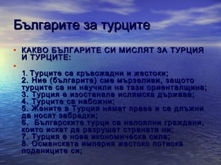 Българите за турците
• КАКВО БЪЛГАРИТЕ СИ МИСЛЯТ ЗА ТУРЦИЯ
•

И ТУРЦИТЕ:

1. Турците са кръвожадни и жестоки;
2. Ние (българите) сме мързеливи, защото
турците са ни научили на тази ориенталщина;
3. Турция е изостанала ислямска държава;
4. Турците са набожни;
5. Жените в Турция нямат права и са длъжни
да носят забрадки;
6. Българските турци са нелоялни граждани,
които искат да разрушат страната ни;
7 . Турция е нова икономическа сила;
8 . Oсманската империя жестоко потиска
поданиците си;

 