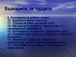 Българите за турците
• 9 . Българите са робско племе;

1 0 . Ердоган е велик политик;
1 1 . Турция не бива да влиза в ЕС;
12 . Мръсно е по улиците, защото сме го
наследили от империята;
1 3 . Българките са красиви, туркините – не;
1 4 . Турция е най-голямата опасност и враг на
България;
1 5 . Мъжете в Турция се събират в
кафенетата, докато жените домакинстват;
1 6 . „Листопад“ е тъп филм / “Листопад“ е
велик филм;

 
