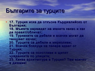 Българите за турците
• 1 7 . Tурция иска да откъсне Кърджалийско от
България;
18 . Мъжете нареждат на жените какво и как
да правят/обличат;
19 . Туркините са дебели и всички могат да
танцуват кючек;
2 0 . Турците са дебели и миризливи;
2 1 . Всички боклуци на пазара идват от
Турция;
2 2 . Турците са похотливи и щипят
чужденките по улиците;
23 . Каква архитектура в Турция? Там всичко
е джамии!

 