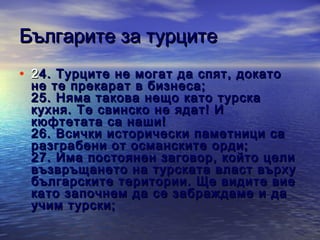 Българите за турците
• 2 4 . Турците не могат да спят, докато

не те прекарат в бизнеса;
25 . Няма такова нещо като турска
кухня. Т е свинско не ядат! И
кюфтетата са наши!
26 . Всички исторически паметници са
разграбени от османските орди;
27 . Има постоянен заговор, който цели
възвръщането на турската власт върху
българските територии. Ще видите вие
като започнем да се забраждаме и да
учим турски;

 