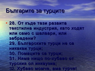 Българите за турците
• 28 . От къде тази развита

текстилна индустрия, като ходят
или само с шалвари, или
забрадени?
29 . Българските турци не са
никакви турци;
3 0 . Помаците са турци;
31 . Няма нищо по-хубаво от
турския ол инквузив;
32. Хубаво момче, ама турче!

 