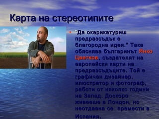 Карта на стереотипите
• " Да окарикатуриш

предразсъдък е
благородна идея." Така
обяснява българинът Янко
Цветков , създателят на
европейски карти на
предразсъдъците. Той е
графичен дизайнер,
илюстратор и фотограф,
работи от няколко години
на Запад. Доскоро
живееше в Лондон, но
неотдавна се п ремести в
Испания .

 