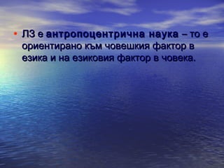 • ЛЗ е антропоцентрична наука – то е
ориентирано към човешкия фактор в
езика и на езиковия фактор в човека.

 