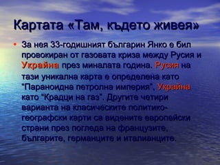 Картата «Там, където живея»
• За нея 33-годишният българин Янко е бил

провокиран от газовата криза между Русия и 
Украйна  през миналата година. Русия на
тази уникална карта е определена като
“Параноидна петролна империя”, Украйна
като “Крадци на газ”. Другите четири
варианта на класическите политикогеографски карти са видените европейски
страни през погледа на французите,
българите, германците и италианците.

 