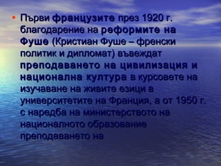 • Първи французите през 1920 г.

благодарение на реформите на
Фуше (Кристиан Фуше – френски
политик и дипломат) въвеждат
преподаването на цивилизация и
национална култура в курсовете на
изучаване на живите езици в
университетите на Франция, а от 1950 г.
с наредба на министерството на
националното образование
преподаването на

 