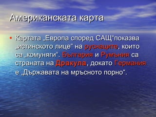 Американската карта
• Картата „Европа според САЩ“показва

„истинското лице“ на руснаците, които
са „комуняги“. България и Румъния са
страната на Дракула , докато Германия
е „Държавата на мръсното порно“.

 