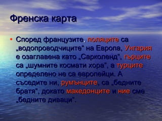 Френска карта
• Според французите, поляците са

„водопроводчиците“ на Европа, Унгария
е озаглавена като „Сарколенд“, гърците
са „шумните космати хора“, а турците
определено не са европейци. А
съседите ни, румънците, са „бедните
братя“, докато македонците и ние сме
„бедните диваци“.

 